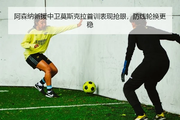 阿森纳新援中卫莫斯克拉首训表现抢眼，防线轮换更稳